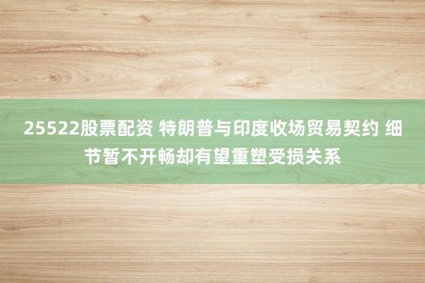 25522股票配资 特朗普与印度收场贸易契约 细节暂不开畅却有望重塑受损关系