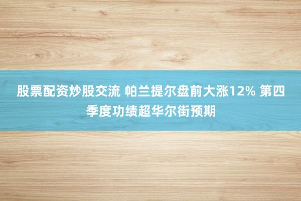 股票配资炒股交流 帕兰提尔盘前大涨12% 第四季度功绩超华尔街预期
