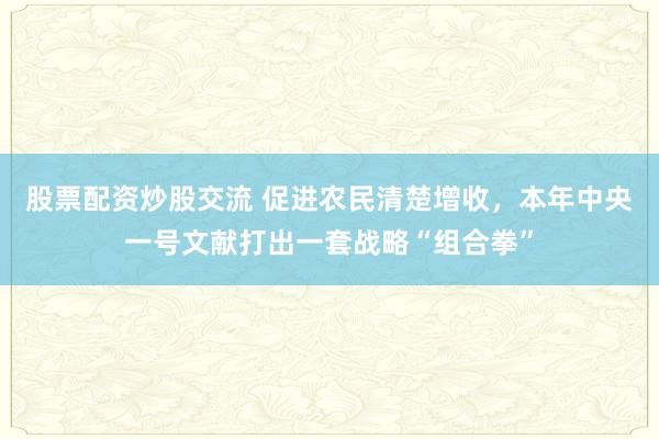 股票配资炒股交流 促进农民清楚增收，本年中央一号文献打出一套战略“组合拳”