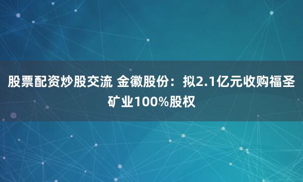 股票配资炒股交流 金徽股份：拟2.1亿元收购福圣矿业100%股权