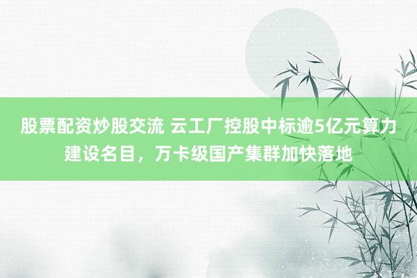 股票配资炒股交流 云工厂控股中标逾5亿元算力建设名目，万卡级国产集群加快落地
