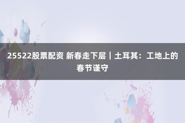 25522股票配资 新春走下层|土耳其:工地上的春节谨守