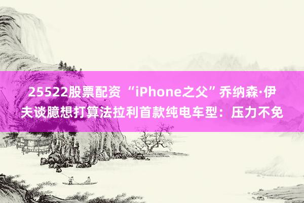 25522股票配资 “iPhone之父”乔纳森·伊夫谈臆想打算法拉利首款纯电车型：压力不免