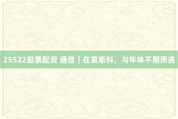 25522股票配资 通信｜在莫斯科，与年味不期而遇