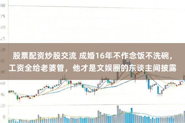 股票配资炒股交流 成婚16年不作念饭不洗碗,工资全给老婆管,他才是文娱圈的东谈主间披露