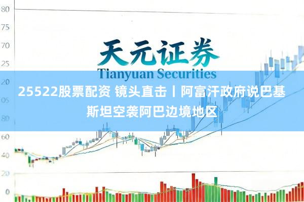 25522股票配资 镜头直击丨阿富汗政府说巴基斯坦空袭阿巴边境地区