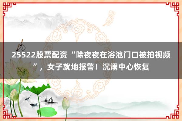 25522股票配资 “除夜夜在浴池门口被拍视频”，女子就地报警！沉溺中心恢复