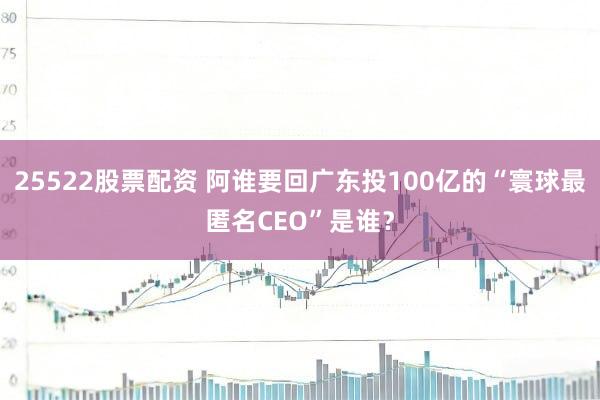 25522股票配资 阿谁要回广东投100亿的“寰球最匿名CEO”是谁?