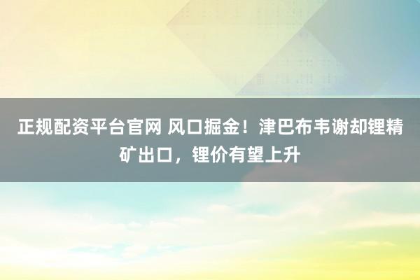 正规配资平台官网 风口掘金！津巴布韦谢却锂精矿出口，锂价有望上升