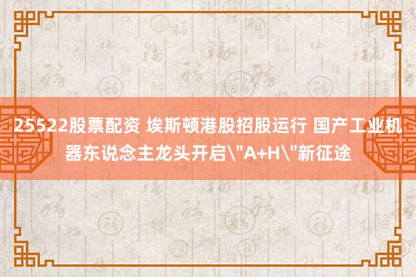25522股票配资 埃斯顿港股招股运行 国产工业机器东说念主龙头开启＂A+H＂新征途
