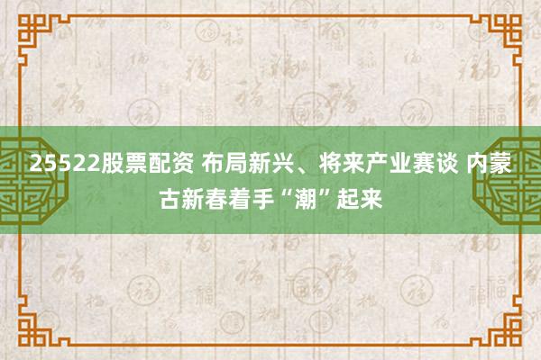 25522股票配资 布局新兴、将来产业赛谈 内蒙古新春着手“潮”起来