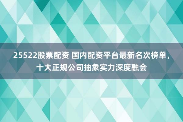 25522股票配资 国内配资平台最新名次榜单，十大正规公司抽象实力深度融会