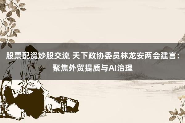 股票配资炒股交流 天下政协委员林龙安两会建言：聚焦外贸提质与AI治理
