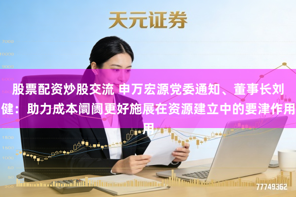 股票配资炒股交流 申万宏源党委通知、董事长刘健：助力成本阛阓更好施展在资源建立中的要津作用