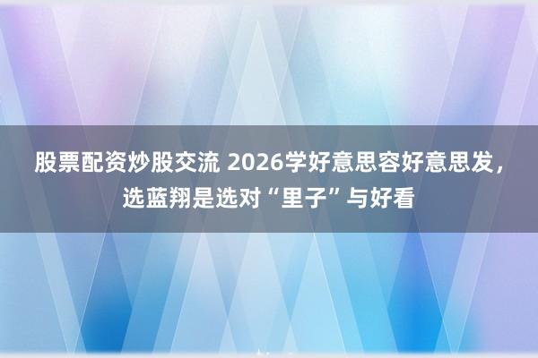 股票配资炒股交流 2026学好意思容好意思发，选蓝翔是选对“里子”与好看