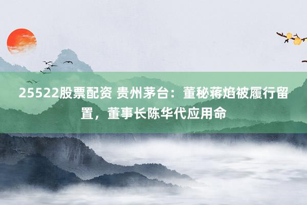 25522股票配资 贵州茅台:董秘蒋焰被履行留置,董事长陈华代应用命