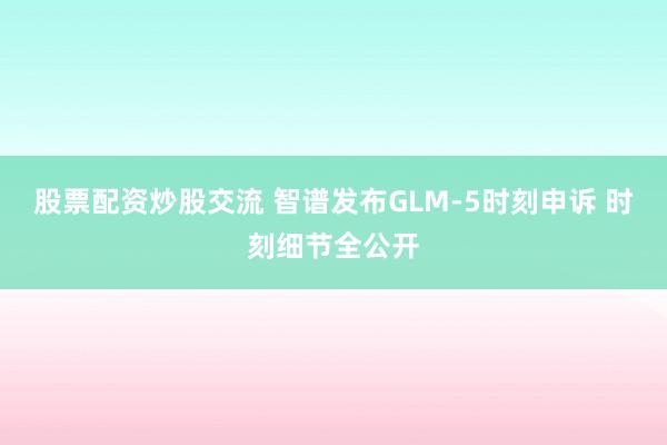 股票配资炒股交流 智谱发布GLM-5时刻申诉 时刻细节全公开