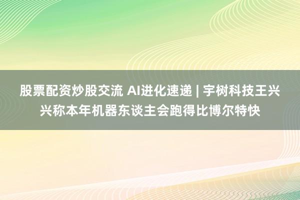 股票配资炒股交流 AI进化速递 | 宇树科技王兴兴称本年机器东谈主会跑得比博尔特快