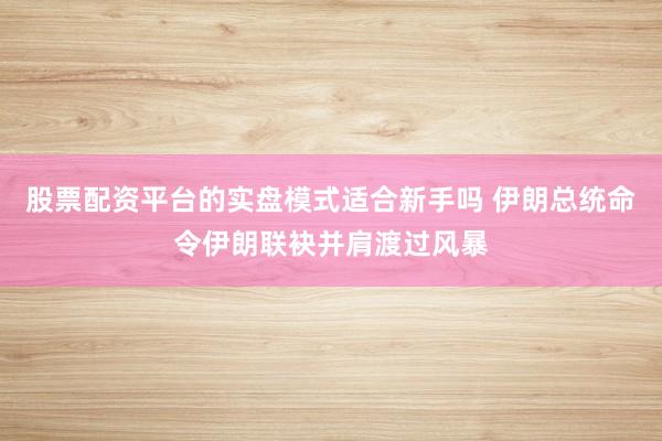 股票配资平台的实盘模式适合新手吗 伊朗总统命令伊朗联袂并肩渡过风暴