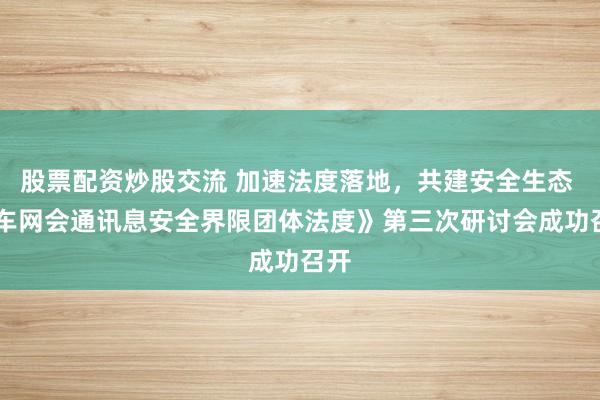 股票配资炒股交流 加速法度落地，共建安全生态 |《车网会通讯息安全界限团体法度》第三次研讨会成功召开