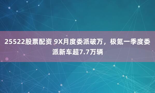 25522股票配资 9X月度委派破万，极氪一季度委派新车超7.7万辆