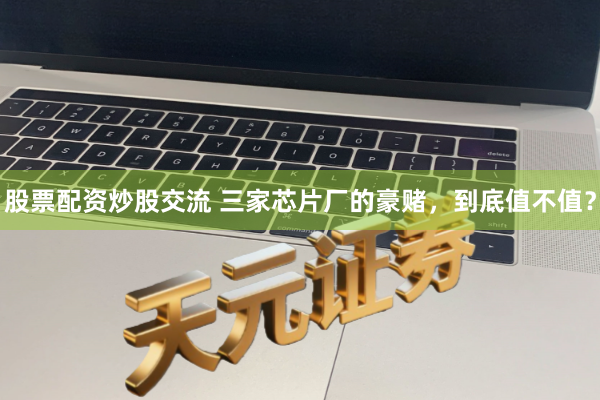 股票配资炒股交流 三家芯片厂的豪赌,到底值不值?