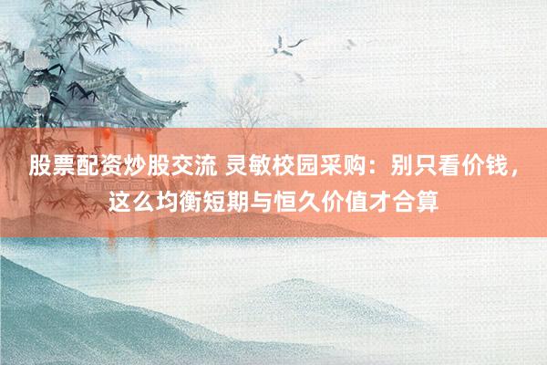 股票配资炒股交流 灵敏校园采购：别只看价钱，这么均衡短期与恒久价值才合算