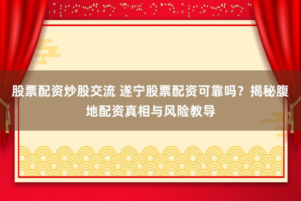 股票配资炒股交流 遂宁股票配资可靠吗？揭秘腹地配资真相与风险教导