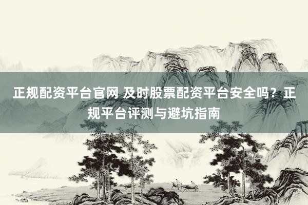 正规配资平台官网 及时股票配资平台安全吗？正规平台评测与避坑指南