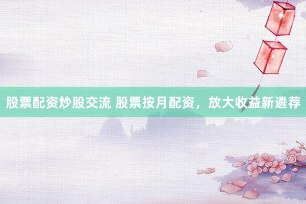 股票配资炒股交流 股票按月配资，放大收益新遴荐